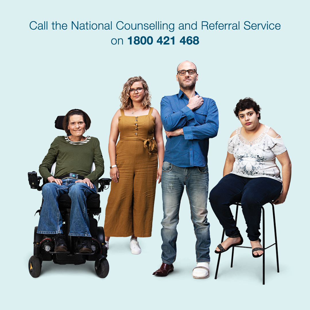 The image contains text that says Call the National Counselling and Referral Service on 1800 421 468. There are four people. They have visible and invisible disability. One person is in a wheelchair. One person has a leg brace on their left foot.  One person is sitting down on a chair. They are positioned in a line.